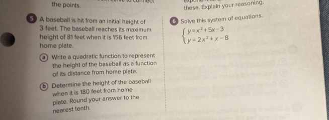 the points. 
these. Explain your reasoning. 
50 A baseball is hit from an initial height of 6) Solve this system of equations.
3 feet. The baseball reaches its maximum 
height of 81 feet when it is 156 feet from beginarrayl y=x^2+5x-3 y=2x^2+x-8endarray.
home plate. 
a) Write a quadratic function to represent 
the height of the baseball as a function 
of its distance from home plate. 
b) Determine the height of the baseball 
when it is 180 feet from home 
plate. Round your answer to the 
nearest tenth.