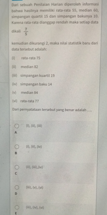 Dari sebuah Penilaian Harian diperoleh informasi
bahwa hasilnya memiliki rata-rata 55, median 60,
simpangan quartil 15 dan simpangan bakunya 10.
Karena rata-rata dianggap rendah maka setiap data
dikali  7/5 
kemudian dikurangi 2, maka nilai statistik baru dari
data tersebut adalah:
(i) rata-rata 75
(ii) median 82
(iii) simpangan kuartil 19
(iv) simpangan baku 14
(v) median 84
(vi) rata-rata 77
Dari pernyatataan tersebut yang benar adalah …..
(i), (ii),(iii) 
A
(i),(ii),(iv)
B
(ii), (iii),(iv)
C
(iii),(v),(vi)
D
(iii) (iv),(vi)
E