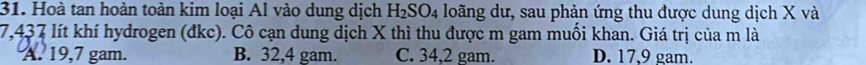 Hoà tan hoàn toàn kim loại Al vào dung dịch H_2SO_4 loãng dư, sau phản ứng thu được dung dịch X và
7,437 lít khí hydrogen (đkc). Cô cạn dung dịch X thì thu được m gam muối khan. Giá trị của m là
A. 19,7 gam. B. 32,4 gam. C. 34,2 gam. D. 17,9 gam.