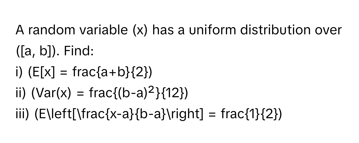 A random variable (x) has a uniform distribution over ([a, b]). Find:

i)  (E[x] = fraca+b2)
ii) (Var(x) = frac(b-a)²12)
iii) (E[ (x-a)/b-a ] = frac12)