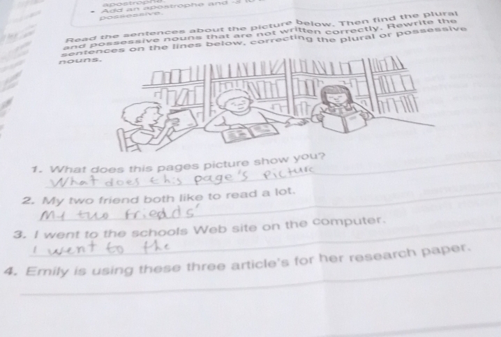 apostroph 
possessive Add an apostrophe and -s 
Read the sentences about the picture below. Then find the plural 
and possessive nouns that are not written correctly. Rewrite the 
sentences on the lines below, correcting the plural or possessive 
noun 
_ 
_ 
1. What does this pages picture show y 
2. My two friend both like to read a lot. 
_ 
3. I went to the schools Web site on the computer. 
_ 
4. Emily is using these three article's for her research paper.