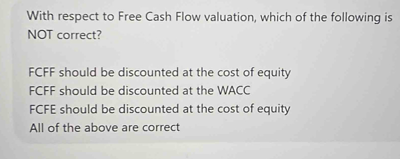 With respect to Free Cash Flow valuation, which of the following is
NOT correct?
FCFF should be discounted at the cost of equity
FCFF should be discounted at the WACC
FCFE should be discounted at the cost of equity
All of the above are correct