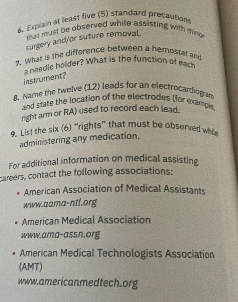 Explain at least five (5) standard precautions 
that must be observed while assisting with minor 
surgery and/or suture removal. 
7. What is the difference between a hemostat and 
a needle holder? What is the function of each 
instrument? 
8. Name the twelve (12) leads for an electrocardiogram 
and state the location of the electrodes (for example, 
right arm or RA) used to record each lead. 
9. List the six (6) “rights” that must be observed while 
administering any medication. 
For additional information on medical assisting 
careers, contact the following associations: 
American Association of Medical Assistants 
www.aama-ntl.org 
American Medical Association 
www.ama-assn.org 
American Medical Technologists Association 
(AMT) 
www.americanmedtech.org