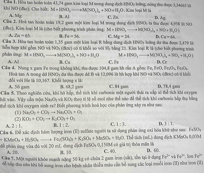 Cầu 1. Hòa tan hoàn toàn 43,74 gam kim loại M trong dung dịch HNO_3 loãng, nóng thu được 3,34665 lít
khí NO (đkc). Cho biết: M+HNO_3to M(NO_3)_n+NO+H_2O. Kim loại M là
A. Mg B. Al C. Zn. D. Ag.
Câu 2. Hoà tan hoàn toàn 19,2 gam một kim loại M trong dung dịch HNO_3 ta thu được 4,958 lít NO
(đkc). Kim loại M là (cho biết phương trình phản ứng: M+HNO_3to M(NO_3)_n+NO+H_2O)
A. Zn=65. B. Fe=56. C. Mg=24. D. Cu=64.
Câu 3. Hòa tan hoàn toàn 1,35 gam một kim loại R bằng dung dịch HNO_3 loãng dư thu được 2,479 lít
hỗn hợp khí gồm NO và NO_2 (dktc) có tỉ khối so với H_2 bằng 21. Kim loại R là (cho biết phương trình
phản ứng: M+HNO_3to M(NO_3)_n+NO+H_2O M+HNO_3to M(NO_3)_a+NO_2+H_2O)
A. Al B. Cu C. Fe D. Cr
Câu 4. Nung x gam Fe trong không khí, thu được 104,8 gam hh rắn A gồm: Fe, FeO,Fe_2O_3,Fe_3O_4.
Hoà tan A trong dd HNO₃ dư thu được dd B và 12,096 lit hh hợp khí NO và NO_2 (đktc) có tỉ khối
đối với He là 10,167. Khối lượng x là:
A. 56 gam B. 68,2 gam C. 84 gam D. 78,4 gam
Câu 5. Theo nghiên cứu, khi hô hấp, thể tích khí carbonic một người thải ra xấp xỉ thể tích khí oxygen
hít vào. Vậy cần trộn Na_2O_2 và KO_2 theo tỉ lệ số mol như thế nào để thể tích khí carbonic hấp thụ bằng
thể tích khí oxygen sinh ra? Biết phương trình hoá học của phản ứng xảy ra như sau:
(1) Na_2O_2+CO_2to Na_2CO_3+O_2
(2) KO_2+CO_2to K_2CO_3+O_2
A. 2:1. B. 1:2. C. 1:3. D. 3:1.
Câu 6. Để xác định hàm lượng iron (II) sulfate người ta sử dụng phản ứng oxi hóa khử như sau: FeSO4
+KMnO_4+H_2SO_4to Fe_2(SO_4)_3+K_2SO_4+MnSO_4+H_2O. Thể tích (mL) dung dịch KMnO₄ 0,03M
để phản ứng vừa đủ với 20 mL dung dịch FeSO4 0,150M có giá trị thỏa mãn là
A. 20. B. 10. C. 40. D. 60.
Câu 7. Một người khỏe mạnh nặng 50 kg có chứa 2 gam iron (sắt), tồn tại ở dạng Fe^(2+) và Fe^(3+). Ion Fe^(2+)
đễ hấp thu nên khi bổ sung iron cho bệnh nhân thiếu máu cần bổ sung các loại muối iron (II) như iron (II)