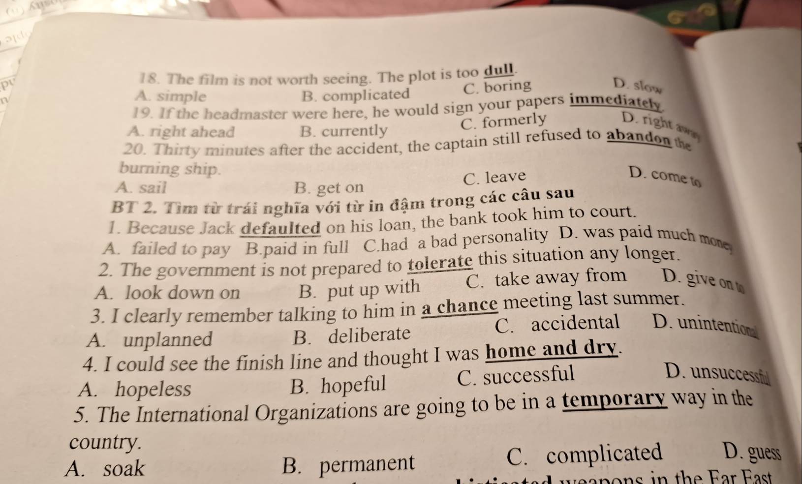 old
pv 18. The film is not worth seeing. The plot is too dull.
n
A. simple B. complicated C. boring
D. slow
19. If the headmaster were here, he would sign your papers immediately.
A. right ahead B. currently
C. formerly D. right aw
20. Thirty minutes after the accident, the captain still refused to abandon the
burning ship.
C. leave
D. come to
A. sail B. get on
BT 2. Tìm từ trái nghĩa với từ in đậm trong các câu sau
1. Because Jack defaulted on his loan, the bank took him to court.
A. failed to pay B.paid in full C.had a bad personality D. was paid much mone
2. The government is not prepared to tolerate this situation any longer.
A. look down on B. put up with C. take away from D. give ont
3. I clearly remember talking to him in a chance meeting last summer.
A. unplanned B. deliberate C. accidental D. unintention
4. I could see the finish line and thought I was home and dry.
A. hopeless B. hopeful C. successful
D. unsuccessf
5. The International Organizations are going to be in a temporary way in the
country.
A. soak B. permanent C. complicated
D. guess
o ns in the Ear East
