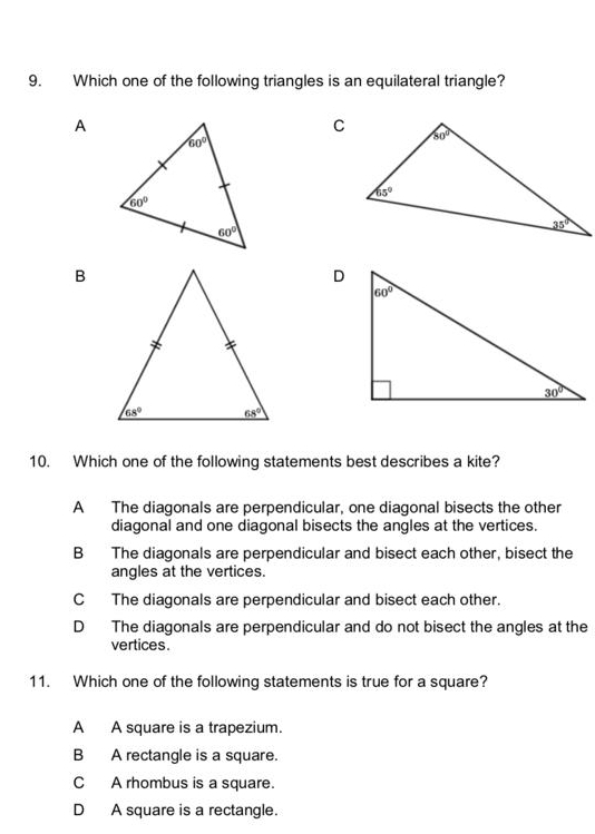 Which one of the following triangles is an equilateral triangle?
A
B
10. Which one of the following statements best describes a kite?
A The diagonals are perpendicular, one diagonal bisects the other
diagonal and one diagonal bisects the angles at the vertices.
B The diagonals are perpendicular and bisect each other, bisect the
angles at the vertices.
C The diagonals are perpendicular and bisect each other.
D The diagonals are perpendicular and do not bisect the angles at the
vertices.
11. Which one of the following statements is true for a square?
A A square is a trapezium.
B A rectangle is a square.
C A rhombus is a square.
D A square is a rectangle.