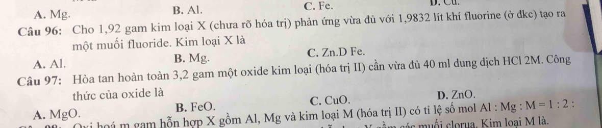 C. Fe.
A. Mg. B. Al. D. Cu.
Câu 96: Cho 1,92 gam kim loại X (chưa rõ hóa trị) phản ứng vừa đủ với 1,9832 lít khí fluorine (ở đkc) tạo ra
một muối fluoride. Kim loại X là
A. Al.
B. Mg. C. Zn.D Fe.
Câu 97: Hòa tan hoàn toàn 3,2 gam một oxide kim loại (hóa trị II) cần vừa đủ 40 ml dung dịch HCl 2M. Công
thức của oxide là
A. MgO. B. FeO. C. CuO. D. ZnO.
há m gam hỗn hợp X gồm Al, Mg và kim loại M (hóa trị II) có tỉ lệ số mol Al : Mg : M=1:2.
các m uối clorua. Kim loại M là.