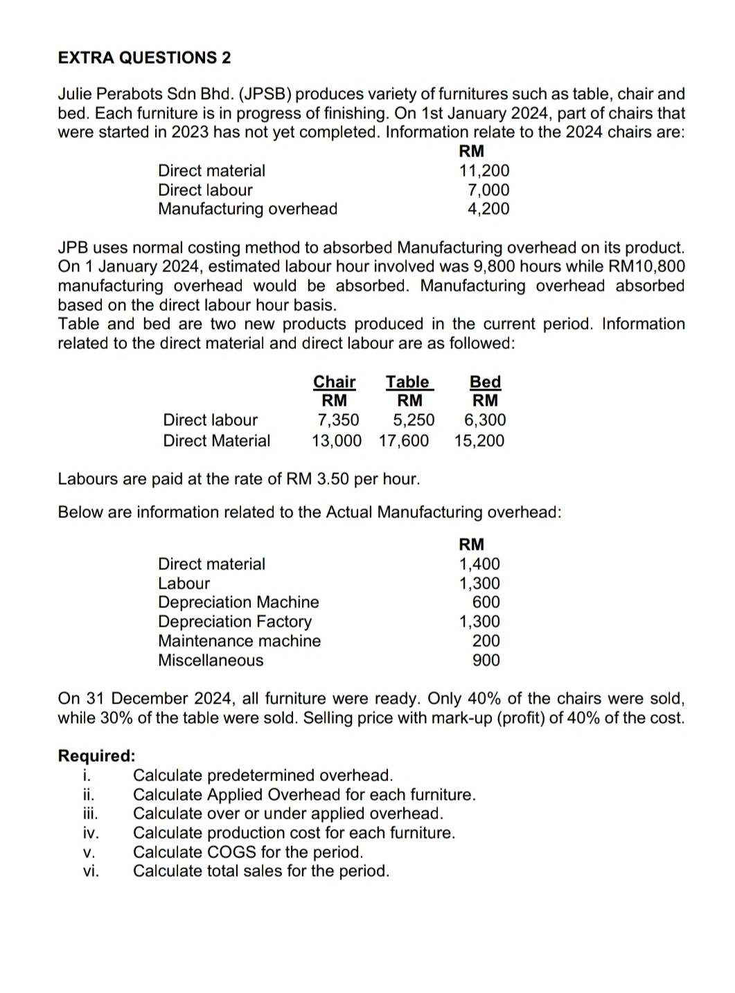 EXTRA QUESTIONS 2 
Julie Perabots Sdn Bhd. (JPSB) produces variety of furnitures such as table, chair and 
bed. Each furniture is in progress of finishing. On 1st January 2024, part of chairs that 
were started in 2023 has not yet completed. Information relate to the 2024 chairs are:
RM
Direct material 11,200
Direct labour 7,000
Manufacturing overhead 4,200
JPB uses normal costing method to absorbed Manufacturing overhead on its product. 
On 1 January 2024, estimated labour hour involved was 9,800 hours while RM10,800
manufacturing overhead would be absorbed. Manufacturing overhead absorbed 
based on the direct labour hour basis. 
Table and bed are two new products produced in the current period. Information 
related to the direct material and direct labour are as followed: 
Chair Table
RM RM
Direct labour 7,350 5,250 6,300
Direct Material 13,000 17,600 15,200
Labours are paid at the rate of RM 3.50 per hour. 
Below are information related to the Actual Manufacturing overhead:
RM
Direct material 1,400
Labour 1,300
Depreciation Machine 600
Depreciation Factory 1,300
Maintenance machine 200
Miscellaneous 900
On 31 December 2024, all furniture were ready. Only 40% of the chairs were sold, 
while 30% of the table were sold. Selling price with mark-up (profit) of 40% of the cost. 
Required: 
i. Calculate predetermined overhead. 
ii. Calculate Applied Overhead for each furniture. 
iii. Calculate over or under applied overhead. 
iv. Calculate production cost for each furniture. 
v. Calculate COGS for the period. 
vi. Calculate total sales for the period.