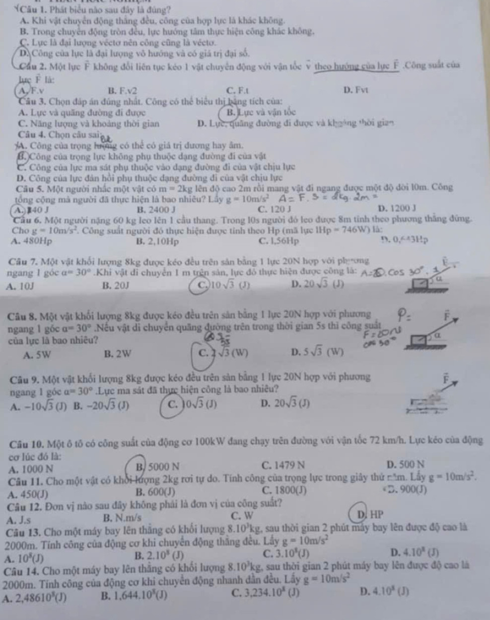 Phát biểu nào sau đây là đúng?
A. Khi vật chuyển động thắng đều, công của hợp lực là khác không.
B. Trong chuyển động tròn đều, lực hướng tâm thực hiện công khác không.
C. Lực là đại lượng véctơ nên công cũng là véctơ.
D. Công của lực là đại lượng vô hướng và có giá trị đại số.
Cầu 2. Một lực vector F không đổi liên tục kéo 1 vật chuyên động với vận tốc v theo hướng của lực É .Công suất của
lực F là:
A, F.v B. F.v2 C. F.t D. Fvt
Câu 3. Chọn đấp án đúng nhất. Công có thể biểu thị bằng tích của:
A. Lực và quãng đường đi được B. Lực và vận tốc
C. Năng lượng và khoảng thời gian D. Lực, quâng đường đi được và khgông thời gian
Câu 4. Chọn câu sai:
A. Công của trọng hượng có thể có giả trị đương hay âm.
B. Công của trọng lực không phụ thuộc dạng đường đi của vật
C. Công của lực ma sát phụ thuộc vào dạng đường đi của vật chịu lực
D. Công của lực đản hồi phụ thuộc dạng đường đi của vật chịu lực
Câu 5. Một người nhấc một vật có m=2kg lên độ cao 2m rồi mang vật đi ngang được một độ dời l0m. Công
tổng cộng mà người đã thực hiện là bao nhiêu? Lầy g=10m/s^2
A.)R40 J B. 2400 J C. 120 J D. 1200 J
Cầu 6. Một người nặng 60 kg leo lên 1 cầu thang. Trong l0s người đó leo được 8m tính theo phương thắng đứng.
Cho g=10m/s^2 T Công suất người đó thực hiện được tỉnh theo Hp (mã lực IHp=746W) là:
A. 480Hp B. 2,10Hp C. l,56Hp 9. 0,643Hp
Câu 7. Một vật khối lượng 8kg được kéo đều trên sản bằng 1 lực 20N hợp với phụơng
ngang l góc a=30°.Khi vật di chuyển 1 m trên sản, lực đổ thực hiện được công là:
A. 10J B. 20J C. 10sqrt(3) (J) D. 20sqrt(3) (J)
Câu 8. Một vật khối lượng 8kg được kéo đều trên sản bằng 1 lực 20N hợp với phương
ngang l gốc a=30°.Nếu vật di chuyển quãng đường trên trong thời gian 5s thì công suất
của lực là bao nhiêu?
A. 5W B.2W C. sqrt(3)(W) D. 5sqrt(3)(W)
Câu 9. Một vật khối lượng 8kg được kéo đều trên sản bằng 1 lực 20N hợp với phương vector F
ngang l góc a=30°.Lực ma sát đã thực hiện công là bao nhiêu?
A. -10sqrt(3) (J) B. -20sqrt(3)(J) C. 0sqrt(3)(J) D. 20sqrt(3)(J)
Câu 10. Một ô tô có công suất của động cơ 100kW đang chạy trên đường với vận tốc 72 km/h. Lực kéo của động
cơ lúc đó là:
A. 1000 N B, 5000 N C. 1479 N D. 500 N
Câu 11. Cho một vật có khổi lượng 2kg rơi tự do. Tính công của trọng lực trong giây thứ năm. Lấy g=10m/s^2.
A. 450(J) B. 600(J)
C. 1800(J)  D. 900(J)
Câu 12. Đơn vị nào sau đây không phải là đơn vị của công suất?
A. J.s B. N.m/s C. W D. HP
Câu 13. Cho một máy bay lên thằng có khổi lượng 8. 10^3kg , sau thời gian 2 phút máy bay lên được độ cao là
2000m. Tính công của động cơ khi chuyển động thắng đều. Lấy g=10m/s^2
A. 10^8(J)
B. 2.10^8 (J) C. 3.10^3(J) D. 4.10^x (J)
Câu 14. Cho một máy bay lên thắng có khối lượng 8. 10^3kg 2, sau thời gian 2 phút máy bay lên được độ cao là
2000m. Tính công của động cơ khi chuyển động nhanh dẫn đều. Lấy g=10m/s^2
A. 2,48610^8(J) B. 1,644.10^8(J) C. 3,234.10^8 (J) D. 4.10^3(J)