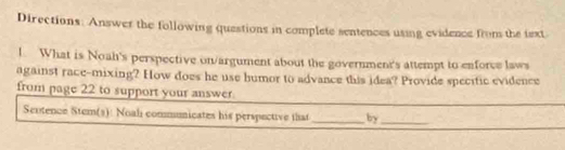 Directions: Answer the following questions in complete sentences using evidence from the iext 
l. What is Noah's perspective on/argument about the government's attempt to enforce laws 
against race-mixing? How does he use humor to advance this idea? Provide specific evidence 
from page 22 to support your answer. 
Sentence Stem(s): Noali communicates his perspective that _by_