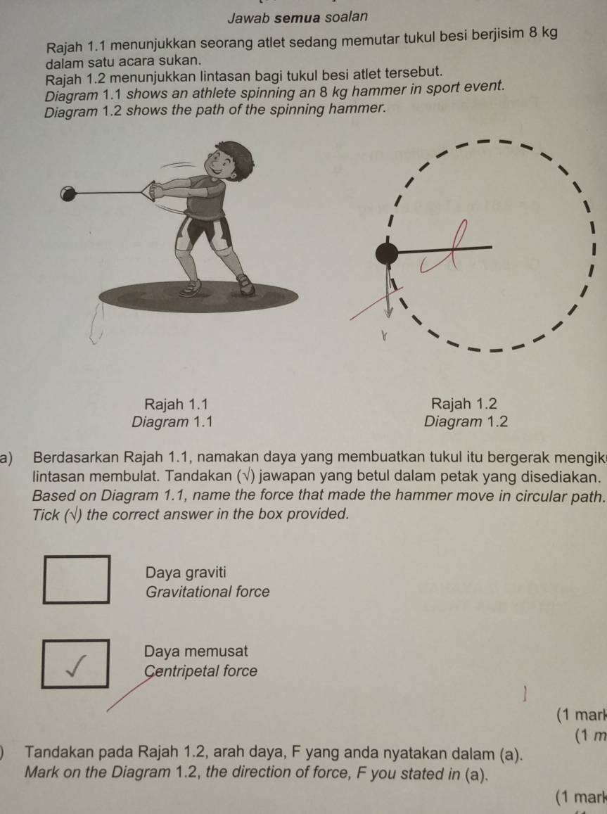 Jawab semua soalan 
Rajah 1.1 menunjukkan seorang atlet sedang memutar tukul besi berjisim 8 kg
dalam satu acara sukan. 
Rajah 1.2 menunjukkan lintasan bagi tukul besi atlet tersebut. 
Diagram 1.1 shows an athlete spinning an 8 kg hammer in sport event. 
Diagram 1.2 shows the path of the spinning hammer. 
Rajah 1.1 Rajah 1.2 
Diagram 1.1 Diagram 1.2 
a) Berdasarkan Rajah 1.1, namakan daya yang membuatkan tukul itu bergerak mengik 
lintasan membulat. Tandakan (√) jawapan yang betul dalam petak yang disediakan. 
Based on Diagram 1.1, name the force that made the hammer move in circular path. 
Tick (√) the correct answer in the box provided. 
Daya graviti 
Gravitational force 
Daya memusat 
Centripetal force 
(1 mark 
(1 m
Tandakan pada Rajah 1.2, arah daya, F yang anda nyatakan dalam (a). 
Mark on the Diagram 1.2, the direction of force, F you stated in (a). 
(1 mark