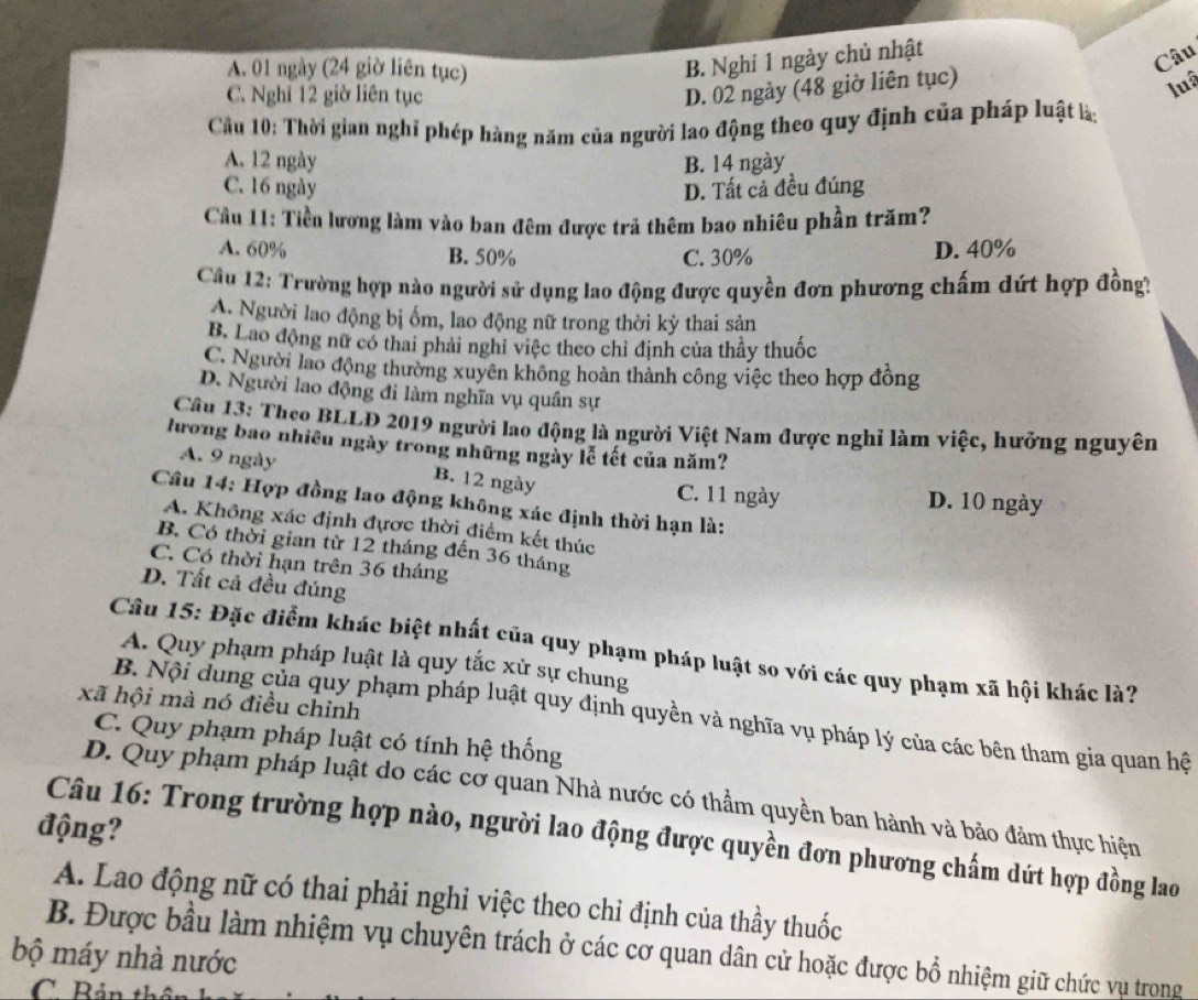 A. 01 ngày (24 giờ liên tục)
B. Nghi 1 ngày chủ nhật
Câu
C. Nghĩ 12 giờ liên tục
D. 02 ngày (48 giờ liên tục)
luậ
Cầu 10: Thời gian nghỉ phép hàng năm của người lao động theo quy định của pháp luật là:
A. 12 ngày B. 14 ngày
C. 16 ngày D. Tất cả đều đúng
Cầu 11: Tiền lương làm vào ban đêm được trả thêm bao nhiêu phần trăm?
A. 60% B. 50% C. 30% D. 40%
Cầu 12: Trường hợp nào người sử dụng lao động được quyền đơn phương chấm dứt hợp đồng?
A. Người lao động bị ốm, lao động nữ trong thời kỳ thai sản
B. Lao động nữ có thai phải nghi việc theo chỉ định của thầy thuốc
C. Người lao động thường xuyên không hoàn thành công việc theo hợp đồng
D. Người lao động đi làm nghĩa vụ quân sự
Cầu 13: Theo BLLĐ 2019 người lao động là người Việt Nam được nghỉ làm việc, hưởng nguyên
lương bao nhiêu ngày trong những ngày lễ tết của năm?
A. 9 ngày B. 12 ngày C. 11 ngày D. 10 ngày
Câu 14: Hợp đồng lao động không xác định thời hạn là:
A. Không xác định đựợc thời điểm kết thúc
B. Có thời gian từ 12 tháng đến 36 tháng
C. Có thời hạn trên 36 tháng
D. Tất cả đều đúng
Câu 15: Đặc điểm khác biệt nhất của quy phạm pháp luật so với các quy phạm xã hội khác là?
A. Quy phạm pháp luật là quy tắc xử sự chung
xã hội mà nó điều chỉnh
B. Nội dung của quy phạm pháp luật quy định quyền và nghĩa vụ pháp lý của các bên tham gia quan hệ
C. Quy phạm pháp luật có tính hệ thống
D. Quy phạm pháp luật do các cơ quan Nhà nước có thẩm quyền ban hành và bảo đảm thực hiện
động?
Câu 16: Trong trường hợp nào, người lao động được quyền đơn phương chấm dứt hợp đồng lao
A. Lao động nữ có thai phải nghi việc theo chỉ định của thầy thuốc
B. Được bầu làm nhiệm vụ chuyên trách ở các cơ quan dân cử hoặc được bổ nhiệm giữ chức vụ trong
bộ máy nhà nước
C Bản th