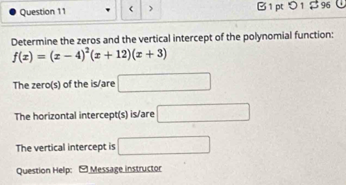 < B 1 pt つ 1 % 96 C 
Determine the zeros and the vertical intercept of the polynomial function:
f(x)=(x-4)^2(x+12)(x+3)
The zero(s) of the is/are □
The horizontal intercept(s) is/are □ 
The vertical intercept is □ 
Question Help; Message instructor