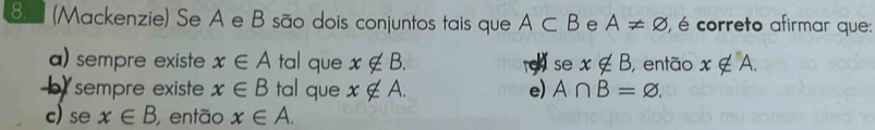 8 (Mackenzie) Se A e B são dois conjuntos tais que A⊂ B e A!= varnothing , é correto afirmar que:
a) sempre existe x∈ A tal que x∉ B. a se x∉ B , então x∉ A.
sempre existe x∈ B tal que x∉ A. e) A∩ B=varnothing.
c) se x∈ B então x∈ A.