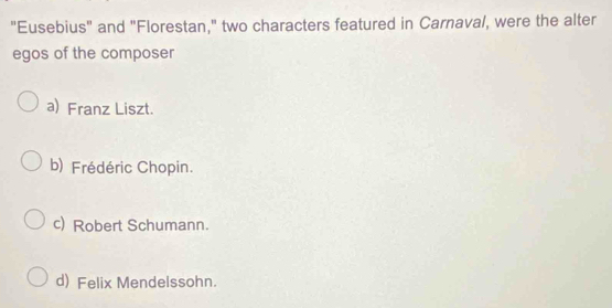 "Eusebius" and "Florestan," two characters featured in Carnaval, were the alter
egos of the composer
a) Franz Liszt.
b) Frédéric Chopin.
c) Robert Schumann.
d) Felix Mendelssohn.