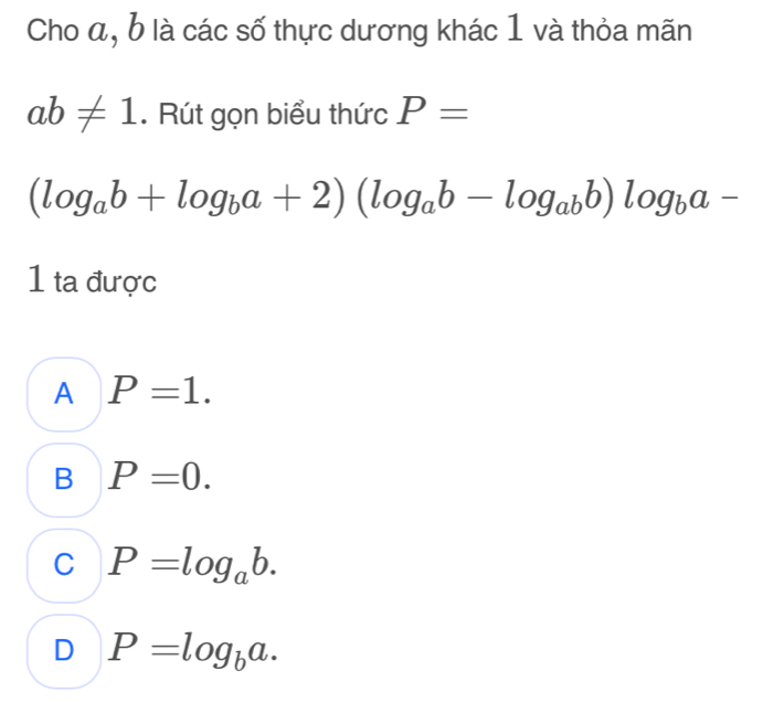 Cho a, b là các số thực dương khác 1 và thỏa mãn
ab!= 1. Rút gọn biểu thức P=
(log _ab+log _ba+2)(log _ab-log _abb)log _ba-
1 ta được
A P=1.
B P=0.
C P=log _ab.
D P=log _ba.