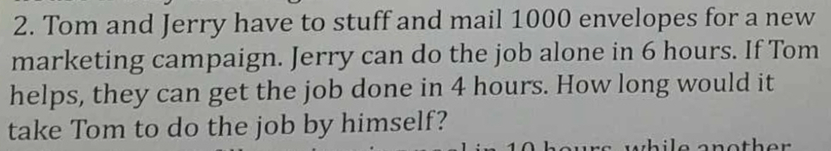 Tom and Jerry have to stuff and mail 1000 envelopes for a new 
marketing campaign. Jerry can do the job alone in 6 hours. If Tom 
helps, they can get the job done in 4 hours. How long would it 
take Tom to do the job by himself?