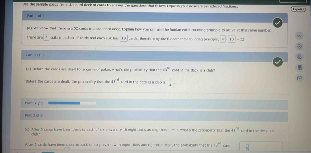 Use the sample space for a standard deck of cards to answer the questions that follow. Express your answers as reduced fractions. Español 
Part 1 of 3 
(a) We know that there are 52 cards in a standard deck. Explain how you can use the fundamental counting principle to arrive at this same number. 
∞ 
There are 4 suits in a deck of cards and each suit has 13 cards, therefore by the fundamental counting principle, 4· 13=52. 
Part 2 of 3 
(b) Before the cards are dealt for a game of poker, what's the probability that the 43^(rd) card in the deck is a club? 
Before the cards are dealt, the probability that the 43^(rd) card in the deck is a club is  1/4 
Part: 2 / 3 
Part 3 of 3 
(c) After 5 cards have been dealt to each of six players, with eight clubs among those dealt, what's the probability that the 43^(rd) card in the deck is a 
club? 
After 5 cards have been dealt to each of six players, with eight clubs among those dealt, the probability that the 43^(rd) card