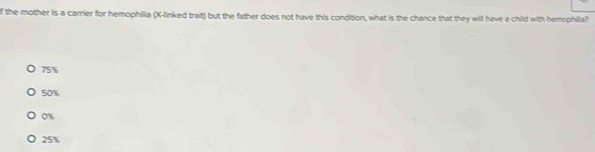 the mother is a carrier for hemophilia (X -linked trait) but the father does not have this condition, what is the chance that they will have a child with hemophilia?
75%
50%
0%
25%