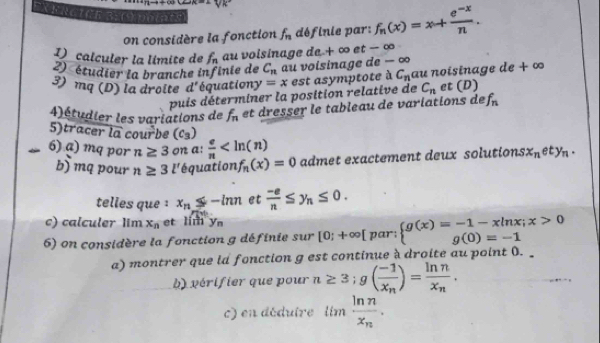 FRGICE 
on considère la fonction f_n définie par: f_n(x)=x+ (e^(-x))/n . 
D calculer la límite de f_n au voisinage de + ∞ et − ∞
2) étudier la branche infinie de C_n au voisinage de − ∞
3) mq (D) la droite d' équationy =x est asymptote à C_n au noisinage de + ∞
puis déterminer la position relative de C_n et (D)
4)étudier les variations de f_n et dresser le tableau de variations de f_n
5)tracer overline la cour^2 be (c_3) x_nety_n. 
6) a) mq por n≥ 3 on a:  e/n 
b) mq pour n≥ 3l' équation f_n(x)=0 admet exactement deux solutions 
telles que ¹ x_n≤ -ln n et  (-e)/n ≤ y_n≤ 0. 
c) calculer lim x_n et lim y_n
6) on considère la fonction g définie sur [0;+∈fty [r ar: beginarrayl g(x)=-1-xln x;x>0 g(0)=-1endarray.
a) montrer que id fonction g est continue à droite au point 0. 
b) vérifier que pour n≥ 3; g(frac -1x_n)=frac ln nx_n. 
c) en déduire limfrac ln nx_n.