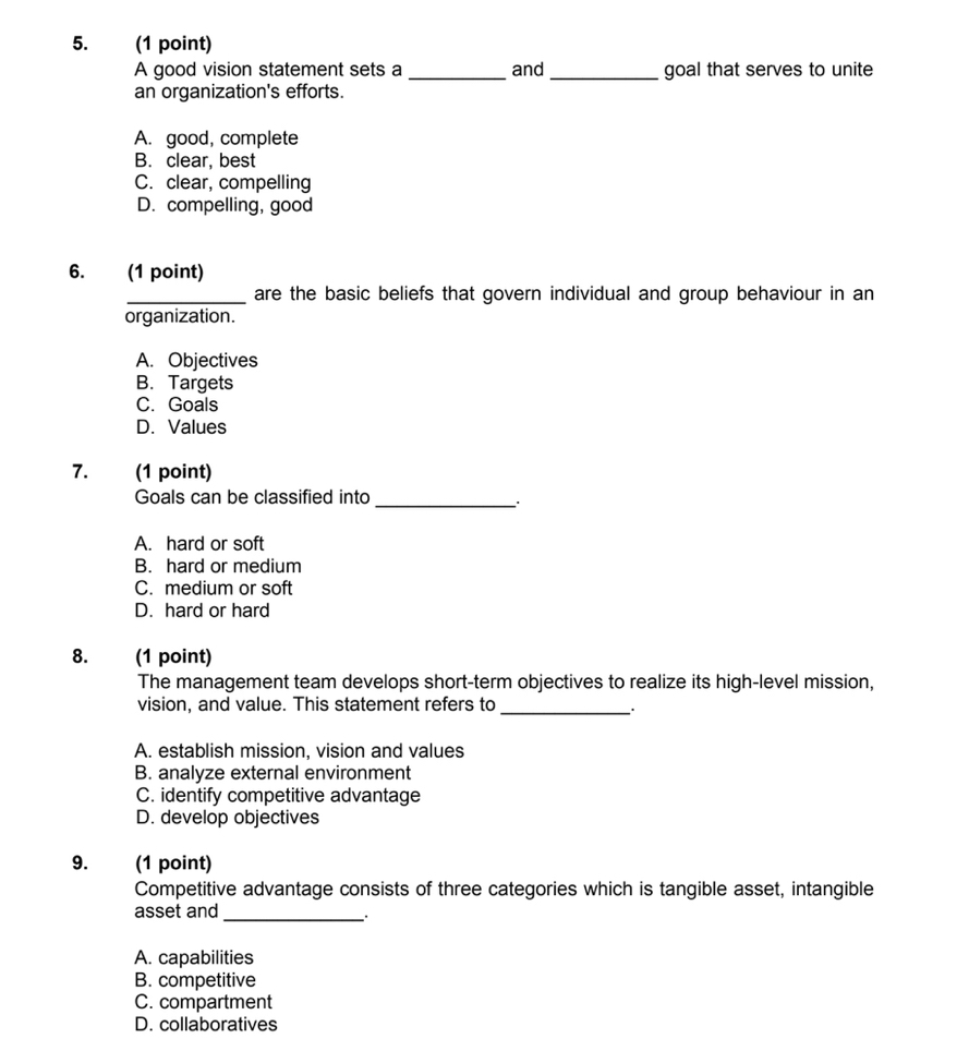 A good vision statement sets a _and _goal that serves to unite
an organization's efforts.
A. good, complete
B. clear, best
C. clear, compelling
D. compelling, good
6. (1 point)
_are the basic beliefs that govern individual and group behaviour in an
organization.
A. Objectives
B. Targets
C. Goals
D. Values
7. (1 point)
Goals can be classified into_
A. hard or soft
B. hard or medium
C. medium or soft
D. hard or hard
8. (1 point)
The management team develops short-term objectives to realize its high-level mission,
vision, and value. This statement refers to_
A. establish mission, vision and values
B. analyze external environment
C. identify competitive advantage
D. develop objectives
9. (1 point)
Competitive advantage consists of three categories which is tangible asset, intangible
asset and_
_
A. capabilities
B. competitive
C. compartment
D. collaboratives