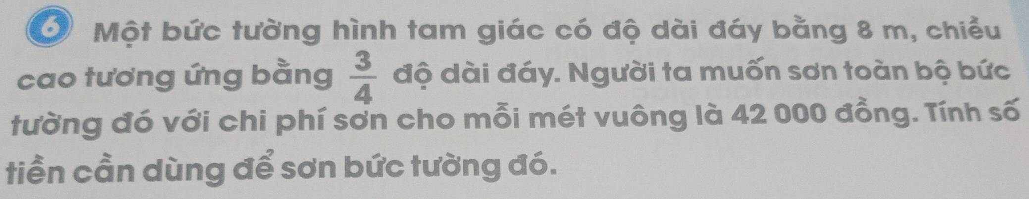 Một bức tường hình tam giác có độ dài đáy bằng 8 m, chiều 
cao tương ứng bằng  3/4  độ dài đáy. Người ta muốn sơn toàn bộ bức 
tường đó với chi phí sơn cho mỗi mét vuông là 42 000 đồng. Tính số 
tiền cần dùng để sơn bức tường đó.