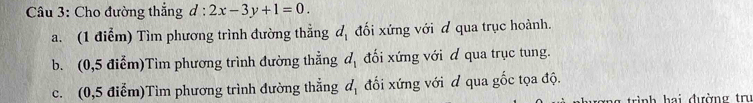 Cho đường thẳng d:2x-3y+1=0. 
a. (1 điễm) Tìm phương trình đường thẳng d_1 đối xứng với đ qua trục hoành. 
b. (0,5 điểm)Tìm phương trình đường thẳng d_1 đối xứng với d qua trục tung. 
c. (0,5 điểm)Tim phương trình đường thẳng d_1 đối xứng với đ qua gốc tọa độ. 
rình hai đường trư