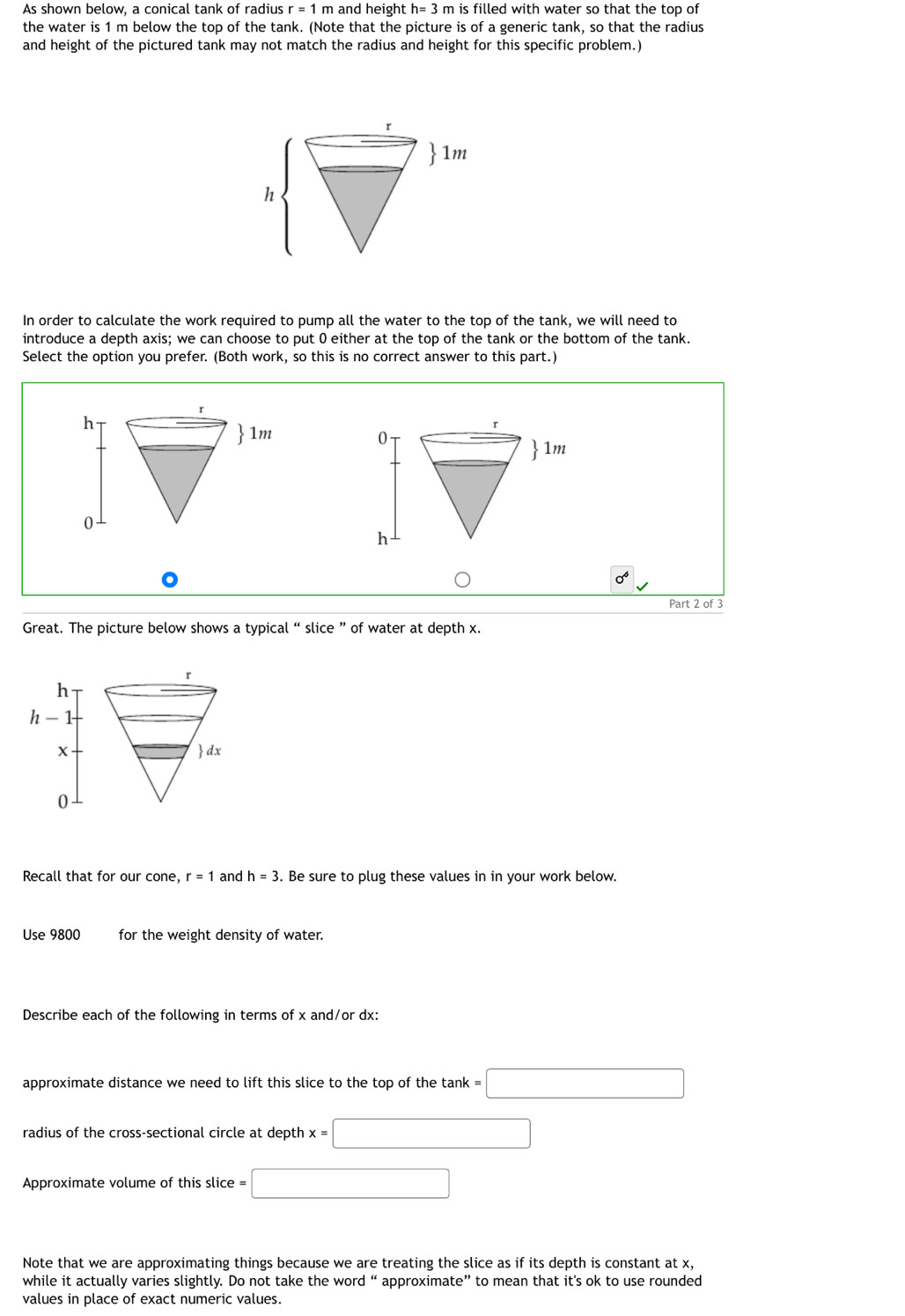 As shown below, a conical tank of radius r=1m and height h=3 m is filled with water so that the top of 
the water is 1 m below the top of the tank. (Note that the picture is of a generic tank, so that the radius 
and height of the pictured tank may not match the radius and height for this specific problem.) 
In order to calculate the work required to pump all the water to the top of the tank, we will need to 
introduce a depth axis; we can choose to put 0 either at the top of the tank or the bottom of the tank. 
Select the option you prefer. (Both work, so this is no correct answer to this part.) 


Part 2 of 3 
Great. The picture below shows a typical “ slice ” of water at depth x. 
^
h
h-1
X  dx
0
Recall that for our Con6 r=1 and h=3. Be sure to plug these values in in your work below. 
Use 9800 for the weight density of water. 
Describe each of the following in terms of x and/or dx : 
approximate distance we need to lift this slice to the top of the tank = =□
radius of the cross-sectional circle at depth x=□
Approximate volume of this slice =□
Note that we are approximating things because we are treating the slice as if its depth is constant at x, 
while it actually varies slightly. Do not take the word “ approximate” to mean that it's ok to use rounded 
values in place of exact numeric values.