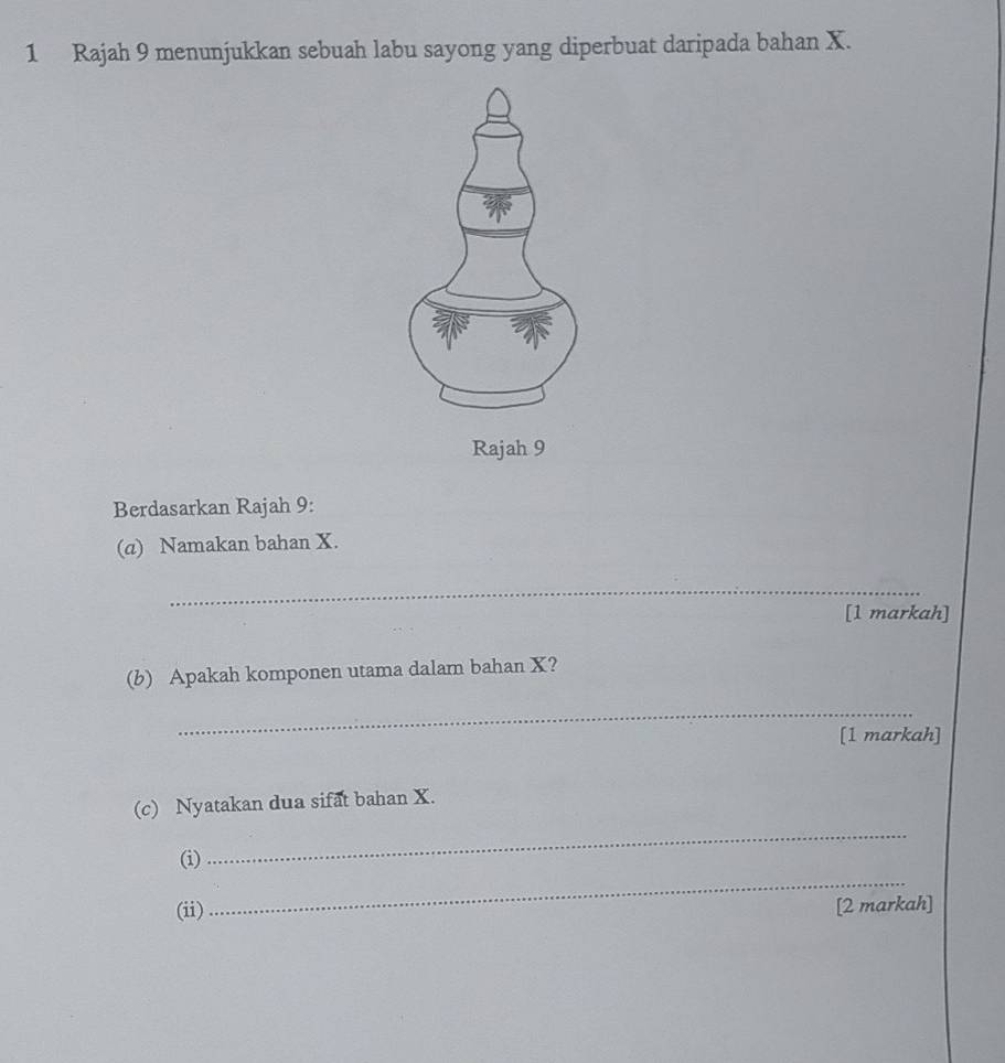 Rajah 9 menunjukkan sebuah labu sayong yang diperbuat daripada bahan X. 
Rajah 9 
Berdasarkan Rajah 9: 
(a) Namakan bahan X. 
_ 
[1 markah] 
(b) Apakah komponen utama dalam bahan X? 
_ 
[1 markah] 
(c) Nyatakan dua sifat bahan X. 
_ 
_ 
(i) 
(ii) [2 markah]