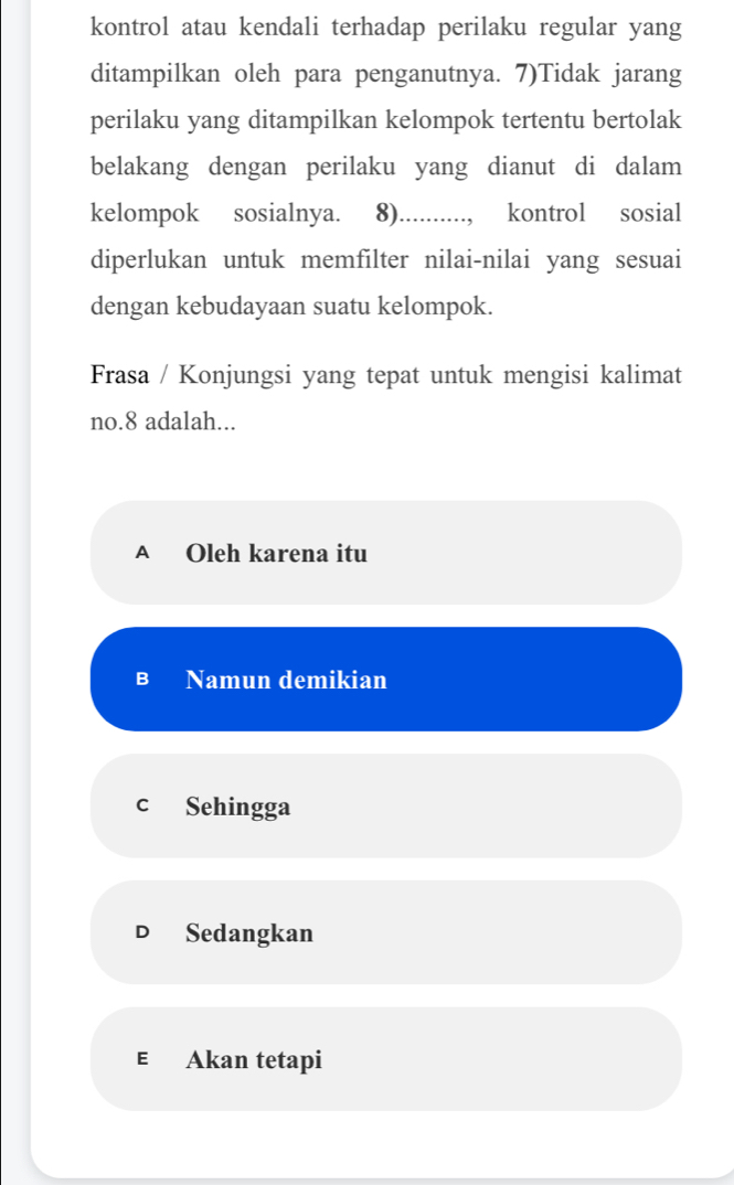 kontrol atau kendali terhadap perilaku regular yang
ditampilkan oleh para penganutnya. 7)Tidak jarang
perilaku yang ditampilkan kelompok tertentu bertolak
belakang dengan perilaku yang dianut di dalam
kelompok sosialnya. 8).........., kontrol sosial
diperlukan untuk memfilter nilai-nilai yang sesuai
dengan kebudayaan suatu kelompok.
Frasa / Konjungsi yang tepat untuk mengisi kalimat
no. 8 adalah...
A Oleh karena itu
B Namun demikian
c Sehingga
D Sedangkan
E€£ Akan tetapi