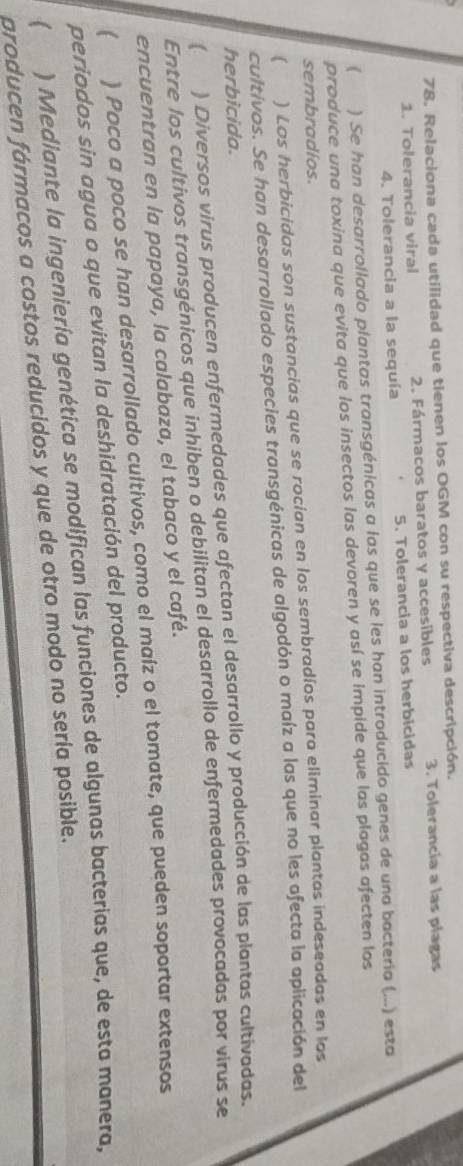 Relaciona cada utilidad que tienen los OGM con su respectiva descripción. 
1. Tolerancia viral 2. Fármacos baratos y accesibles 3. Tolerancia a las plagas 
4. Tolerancia a la sequía 5. Tolerancia a los herbicidas 
( ) Se han desarrollado plantas transgénicas a las que se les han introducido genes de una bacteria (...) esta 
produce una toxina que evita que los insectos las devoren y así se impide que las plagas afecten los 
sembradíos. 
( ) Los herbicidas son sustancias que se rocían en los sembradíos para eliminar plantas indeseadas en los 
cultivos. Se han desarrollado especies transgénicas de algodón o maíz a las que no les afecta la aplicación del 
herbicida. 
) Diversos virus producen enfermedades que afectan el desarrollo y producción de las plantas cultivadas. 
Entre los cultivos transgénicos que inhiben o debilitan el desarrollo de enfermedades provocadas por virus se 
encuentran en la papaya, la calabaza, el tabaco y el café. 
) Poco a poco se han desarrollado cultivos, como el maíz o el tomate, que pueden soportar extensos 
periodos sin agua o que evitan la deshidratación del producto. 
 ) Mediante la ingeniería genética se modifican las funciones de algunas bacterias que, de esta manera, 
producen fármacos a costos reducidos y que de otro modo no sería posible.