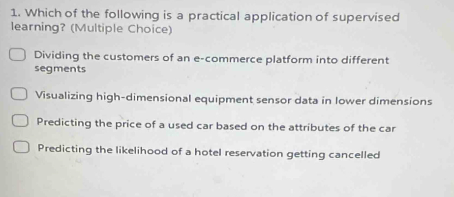 Which of the following is a practical application of supervised
learning? (Multiple Choice)
Dividing the customers of an e-commerce platform into different
segments
Visualizing high-dimensional equipment sensor data in lower dimensions
Predicting the price of a used car based on the attributes of the car
Predicting the likelihood of a hotel reservation getting cancelled