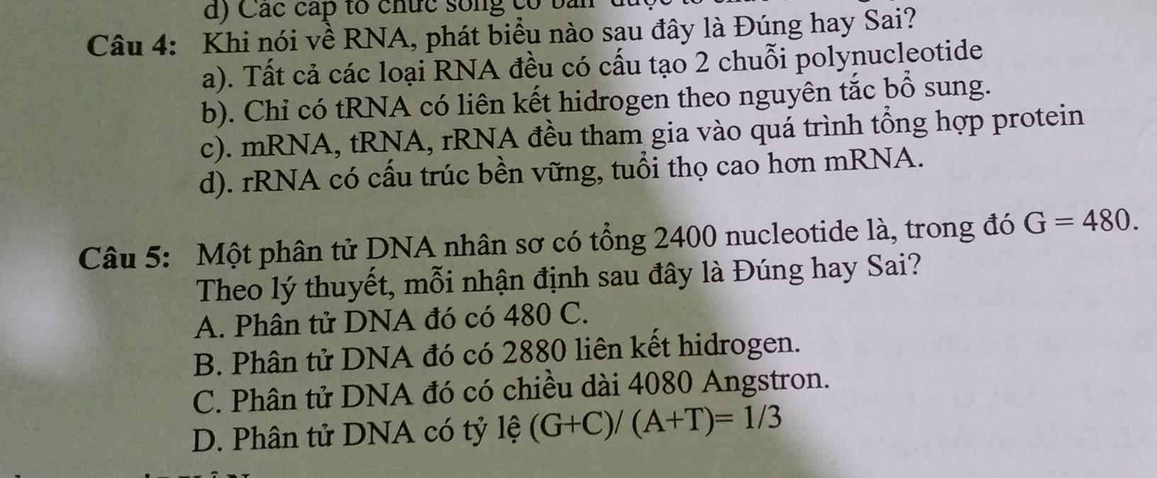 Các cấp to chức sống có bài
Câu 4: Khi nói về RNA, phát biểu nào sau đây là Đúng hay Sai?
a). Tất cả các loại RNA đều có cấu tạo 2 chuỗi polynucleotide
b). Chỉ có tRNA có liên kết hidrogen theo nguyên tắc bổ sung.
c). mRNA, tRNA, rRNA đều tham gia vào quá trình tổng hợp protein
d). rRNA có cấu trúc bền vững, tuổi thọ cao hơn mRNA.
Câu 5: Một phân tử DNA nhân sơ có tổng 2400 nucleotide là, trong đó G=480. 
Theo lý thuyết, mỗi nhận định sau đây là Đúng hay Sai?
A. Phân tử DNA đó có 480 C.
B. Phân tử DNA đó có 2880 liên kết hidrogen.
C. Phân tử DNA đó có chiều dài 4080 Angstron.
D. Phân tử DNA có tỷ lệ (G+C)/(A+T)=1/3