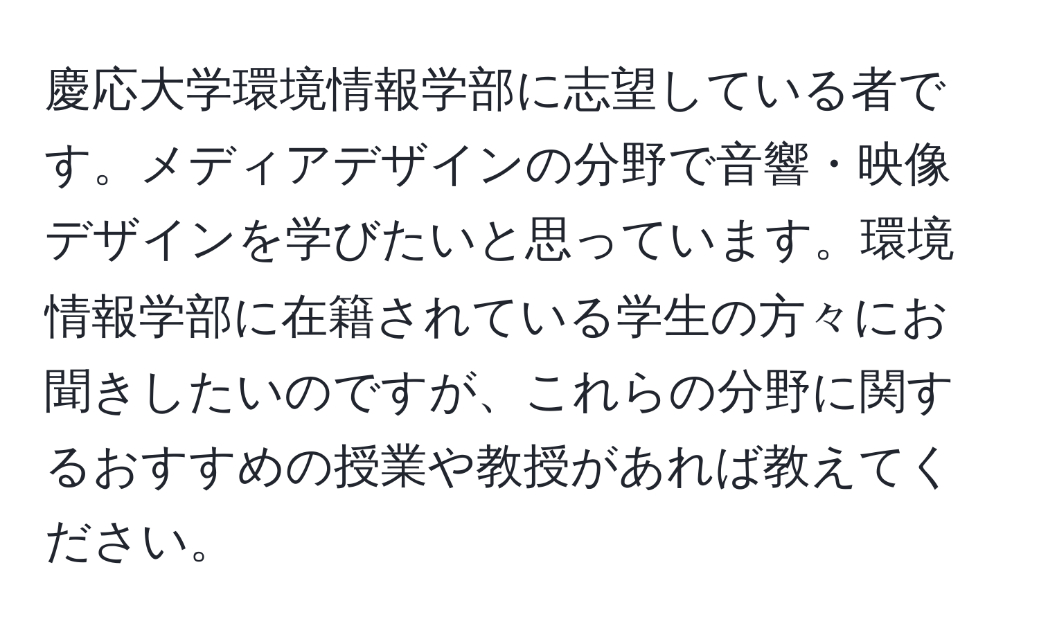 慶応大学環境情報学部に志望している者です。メディアデザインの分野で音響・映像デザインを学びたいと思っています。環境情報学部に在籍されている学生の方々にお聞きしたいのですが、これらの分野に関するおすすめの授業や教授があれば教えてください。