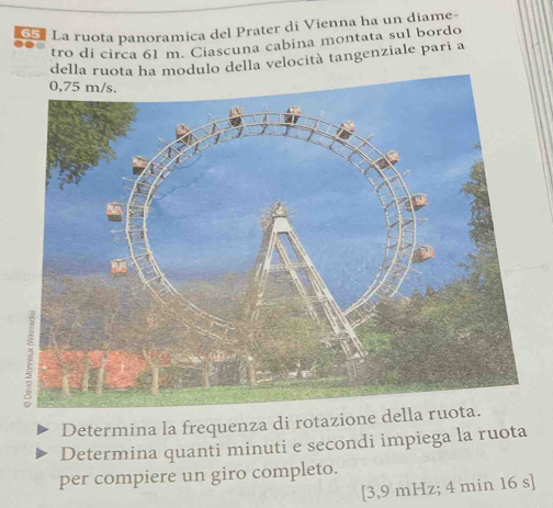 La ruota panoramica del Prater di Vienna ha un diame- 
tro di circa 61 m. Ciascuna cabina montata sul bordo 
della ruota ha modulo della velocità tangenziale pari a 
Determina la frequenza di rotazione della ruo 
Determina quanti minuti e secondi impiega la ruota 
per compiere un giro completo.
[3,9 mHz; 4 min 16 s ]