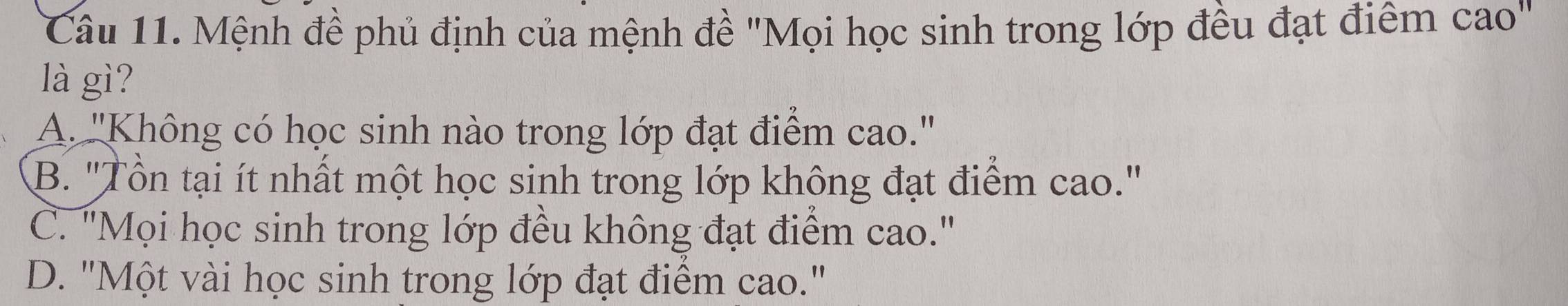 Mệnh đề phủ định của mệnh đề "Mọi học sinh trong lớp đều đạt điểm cao"
là gì?
A. ''Không có học sinh nào trong lớp đạt điểm cao.''
B. "Tồn tại ít nhất một học sinh trong lớp không đạt điểm cao."
C. "Mọi học sinh trong lớp đều không đạt điểm cao."
D. "Một vài học sinh trong lớp đạt điểm cao."