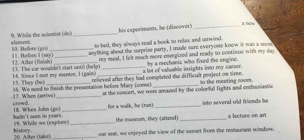 While the scientist (do) _his experiments, he (discover) _a new 
element. 
10. Before (go) to bed, they always read a book to relax and unwind. 
11. Before I (say) anything about the surprise party, I made sure everyone knew it was a secret 
12. After (finish) __my meal, I felt much more energized and ready to continue with my day. 
13. The car wouldn't start until (help) by a mechanic who fixed the engine. 
14. Since I met my mentor, l (gain) _a lot of valuable insights into my career. 
15. They (be) relieved after they had completed the difficult project on time. 
16. We need to finish the presentation before Mary (come) _to the meeting room. 
17. When (arrive)_ at the concert, we were amazed by the colorful lights and enthusiastic 
crowd. 
18. When John (go) _for a walk, he (run) _into several old friends he 
hadn't seen in years. a lecture on art 
19. While we (explore) _the museum, they (attend)_ 
history. 
20. After (take) _our seat, we enjoyed the view of the sunset from the restaurant window.