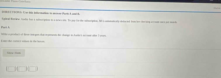 Mexander Flores-Castellanos 
14xL34 
DIRECTIONS: Use this information to answer Parts A and B. 
Spiral Review Audra has a subscription to a news site. To pay for the subscription, $8 is automatically deducted from her checking account once per month. 
Part A 
Write a product of three integers that represents the change in Audra's account after 3 years. 
Enter the correct values in the boxes. 
Show Hints 
(□ )(□ )(□ )