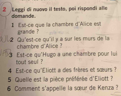 Leggi di nuovo il testo, poi rispondi alle 
domande. 
1 Est-ce que la chambre d'Alice est 
grande ? 
2 Qu'est-ce qu'il y a sur les murs de la 
chambre d'Alice ? 
3 Est-ce qu'Hugo a une chambre pour lui 
tout seul ? 
4 Est-ce qu'Eliott a des frères et sœurs ? 
5 Quelle est la pièce préférée d'Eliott ? 
6 Comment s'appelle la sœur de Kenza ?