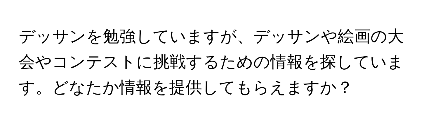 デッサンを勉強していますが、デッサンや絵画の大会やコンテストに挑戦するための情報を探しています。どなたか情報を提供してもらえますか？