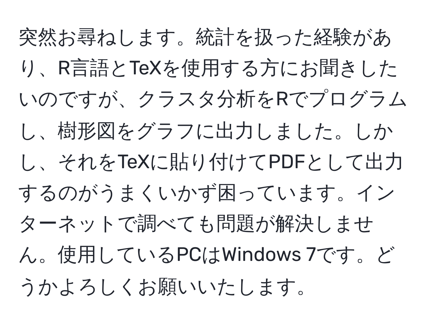 突然お尋ねします。統計を扱った経験があり、R言語とTeXを使用する方にお聞きしたいのですが、クラスタ分析をRでプログラムし、樹形図をグラフに出力しました。しかし、それをTeXに貼り付けてPDFとして出力するのがうまくいかず困っています。インターネットで調べても問題が解決しません。使用しているPCはWindows 7です。どうかよろしくお願いいたします。