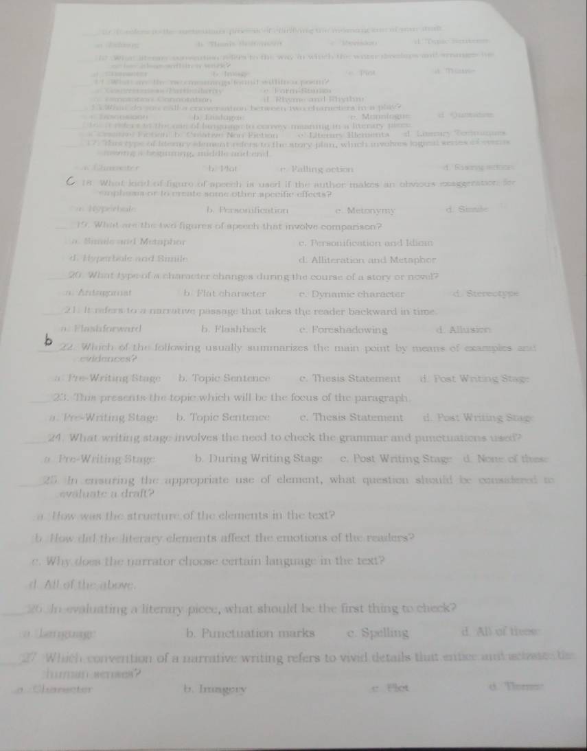 te t edfere i the mcteaions pires fchifving the moma nc ane of y tas
1 Tenis dfomer eprid =1 Tenac Site===
_
nt  What litenm sonwetsn gs lirs to the way in which the water slops andd ammes h
C
= Pot
_t  What me the necomesmings formit willifnou prem?
=             = = Z e    te a
i Rhyme  and Whyhm
1 Whan do sovceall a coowrsation benween two chanacters in a play?
o  so o b Kndngos e. Monniog= unsides
i tafere to the on of hamguage to corwy manng in a literary peece
CCrnn Fction b. Cnative Non Pistion o Elterars Eleminta d. Loary Commazes
17. This typs of Iterry slement refers to the story plan, wiich involes logieal series of eeres
m wing i begrnng, middle and and.
b. Plot e. Falling action d. Rssone mntoon
18. What lond of figure of apeech is used if the auther makes an obvious eaggreation for
emphsan or to create some other specific effects?
Répechal b. Personification c. Metonymy d. Sinnle
19. What are the two figures of speech that involve comparison?
a  Símls snd Metaphor c. Personification and Idiom
d. Hyperbale and Simile d. Alliteration and Metaphor
_20. What type of a character changes during the course of a story or novel?
=Arteaaat b Flat character c. Dynamic character d. Sterectype
_21. It refers to a narrative passage that takes the reader backward in time.
a Flashforward b. Flashback e. Foreshadowing d. Allusion
_X A t. Which of the following usually summarizes the main point by means of examples and
c i  ences  ?
a  Pre- Writing  ta b. Topic Sentence c. Thesis Statement d. Post Writing Stag:
_23. This presents the topic which will be the focus of the paragraph.
a. Pre-Writing Stage b. Topic Sentence c. Thesis Statement d. Post Writing Stag
_24. What writing stage involves the need to check the grammar and pinetuations used?
a Pre-Writing Stage b. During Writing Stage c. Post Writing Stage d. None of these
_25. In ensuring the appropriate use of element, what question should be consadered to
evaluate a draft?
a How was the structure of the elements in the text?
b. Now did the literary elements affect the emotions of the readers?
e. Why does the narrator choose certain language in the text?
d All of the above.
20 In evaluating a literary piece, what should be the first thing to check?
kenn  '' b. Punetuation marks c. Spelling d All of tiees
27 Which convention of a narrative writing refers to vivid details that entice and actstes t
iurman senses?
a Charscter b. Irmgory e Plot d. Tor'