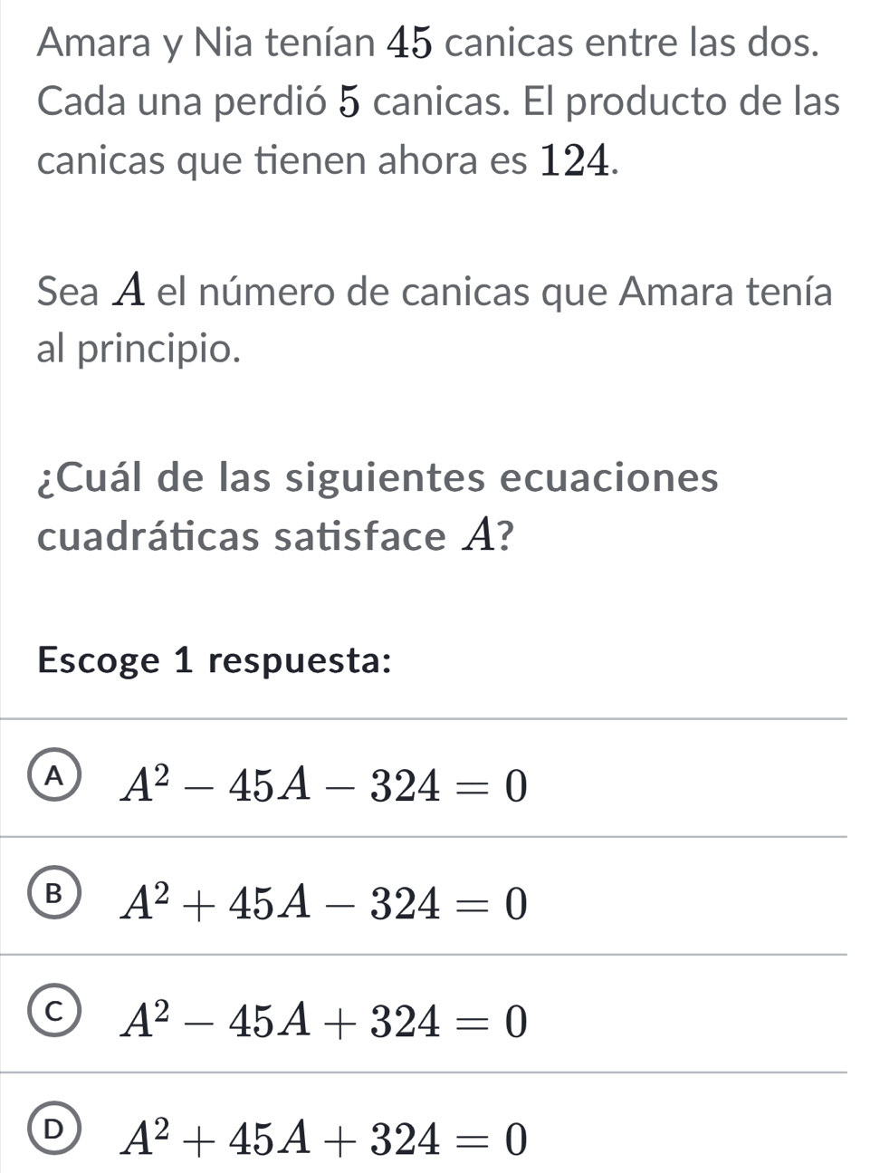 Amara y Nia tenían 45 canicas entre las dos.
Cada una perdió 5 canicas. El producto de las
canicas que tienen ahora es 124.
Sea A el número de canicas que Amara tenía
al principio.
¿Cuál de las siguientes ecuaciones
cuadráticas satisface A?
Escoge 1 respuesta:
A A^2-45A-324=0
B A^2+45A-324=0
C A^2-45A+324=0
D A^2+45A+324=0