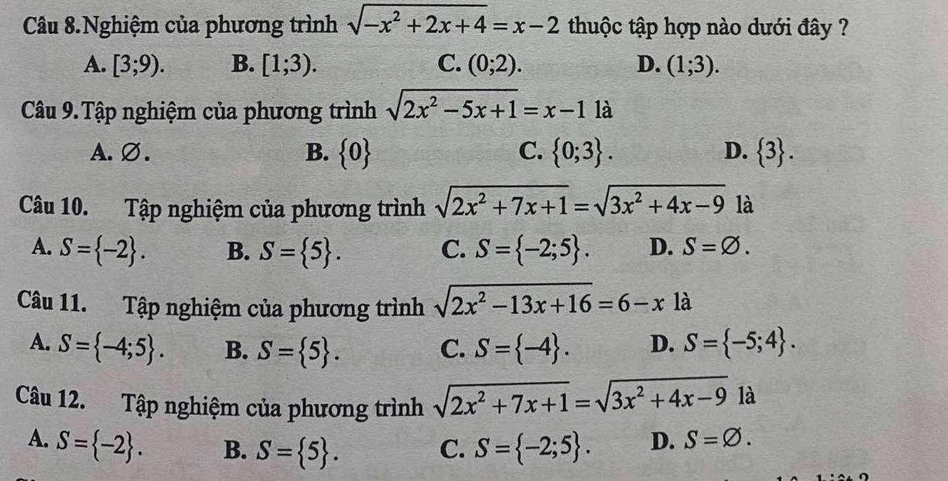 Câu 8.Nghiệm của phương trình sqrt(-x^2+2x+4)=x-2 thuộc tập hợp nào dưới đây ?
A. [3;9). B. [1;3). C. (0;2). D. (1;3). 
Câu 9. Tập nghiệm của phương trình sqrt(2x^2-5x+1)=x-11a
A. Ø. B.  0 C.  0;3. D.  3. 
Câu 10. Tập nghiệm của phương trình sqrt(2x^2+7x+1)=sqrt(3x^2+4x-9) là
A. S= -2. B. S= 5. C. S= -2;5. D. S=varnothing. 
Câu 11. Tập nghiệm của phương trình sqrt(2x^2-13x+16)=6-x là
A. S= -4;5. B. S= 5. C. S= -4. D. S= -5;4. 
Câu 12. Tập nghiệm của phương trình sqrt(2x^2+7x+1)=sqrt(3x^2+4x-9) là
A. S= -2.
B. S= 5. C. S= -2;5. D. S=varnothing.