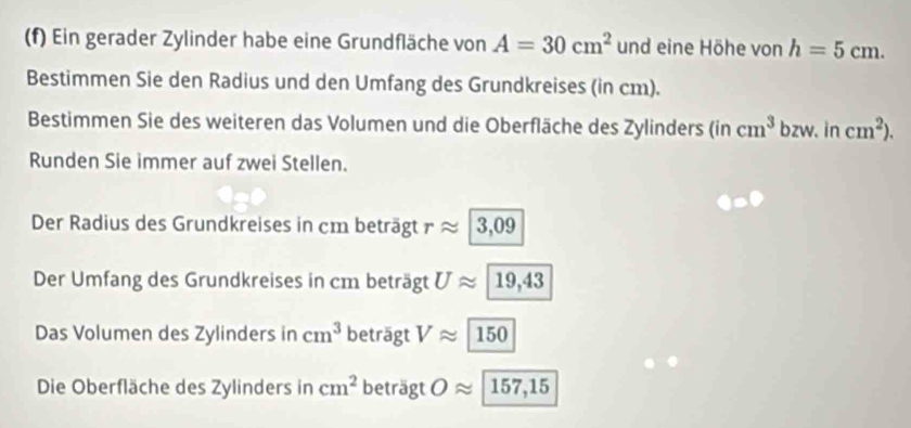 Ein gerader Zylinder habe eine Grundfläche von A=30cm^2 und eine Höhe von h=5cm. 
Bestimmen Sie den Radius und den Umfang des Grundkreises (in cm). 
Bestimmen Sie des weiteren das Volumen und die Oberfläche des Zylinders (in cm^3 bzw. in cm^2). 
Runden Sie immer auf zwei Stellen. 
Der Radius des Grundkreises in cm beträgt r ≈ 3,09
Der Umfang des Grundkreises in cm beträgt Uapprox 19,43
Das Volumen des Zylinders in cm^3 beträgt Vapprox 150
Die Oberfläche des Zylinders in cm^2 bet agtOapprox 157,15