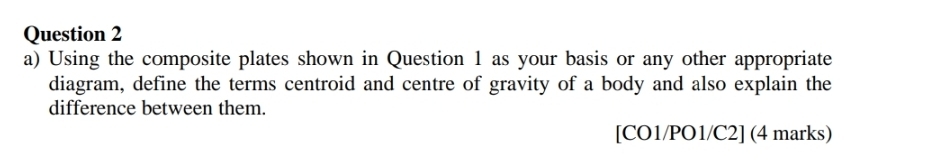 Using the composite plates shown in Question 1 as your basis or any other appropriate 
diagram, define the terms centroid and centre of gravity of a body and also explain the 
difference between them. 
[CO1/PO1/C2] (4 marks)