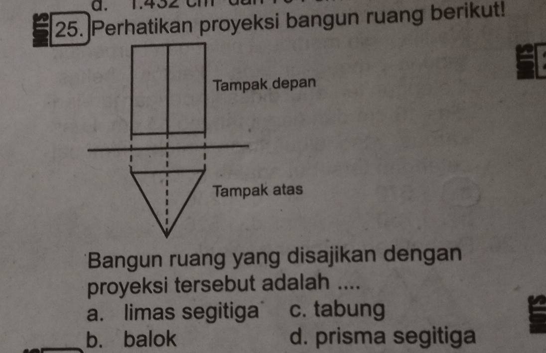 1.432
25. Perhatikan proyeksi bangun ruang berikut!
Tampak depan
Tampak atas
*Bangun ruang yang disajikan dengan
proyeksi tersebut adalah ....
a. limas segitiga c. tabung
b. balok d. prisma segitiga