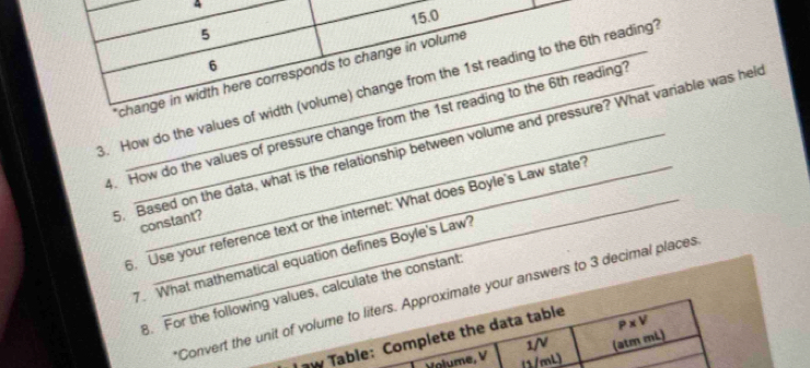 A
15.0
5 
6 
change in width here corresponds to change in volume 
3. How do the values of width (volume) change from the 1st reading to the 6th reading? 
4. How do the values of pressure change from the 1st reading to the 6th reading? 
. Based on the data, what is the relationship between volume and pressure? What variable was hel 
6. Use your reference text or the internet: What does Boyle's Law state? 
constant? 
7. What mathematical equation defines Boyle's Law? 
B. For the following values, calculate the constant 
Convert the unit of volume to liters. Approximate your answers to 3 decimal places 
J aw Table: Complete the data table
P* V
1/ (atm mL) 
Volume, V (1/mL)