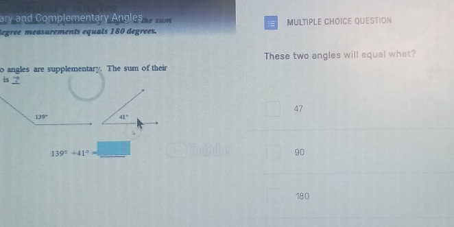 ary and Complementary Angles he sum
legree measurements equals 180 degrees. MULTIPLE CHOICE QUESTION
These two angles will equal what?
o angles are supplementary. The sum of their
is ?
47
139°+41°=_ □  _
90
180