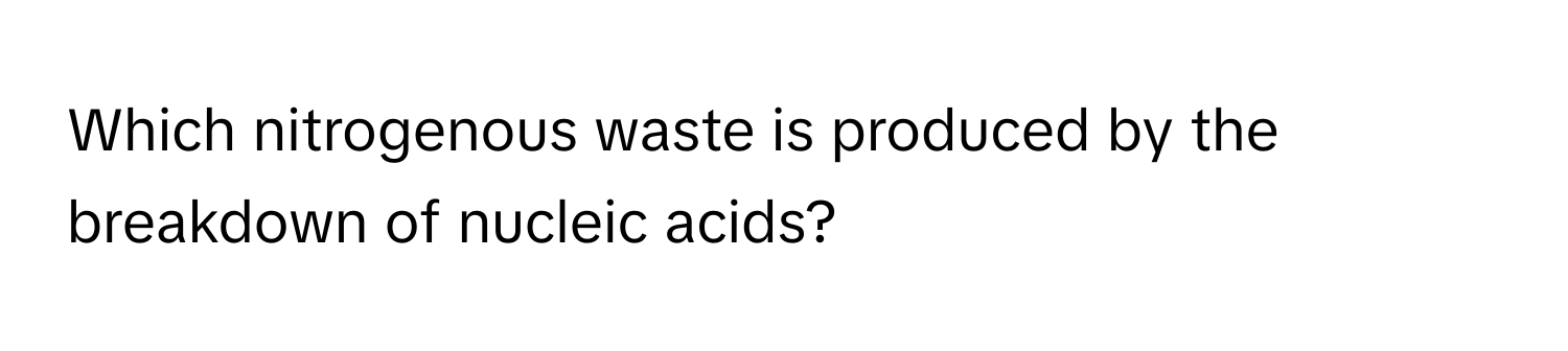 Which nitrogenous waste is produced by the breakdown of nucleic acids?